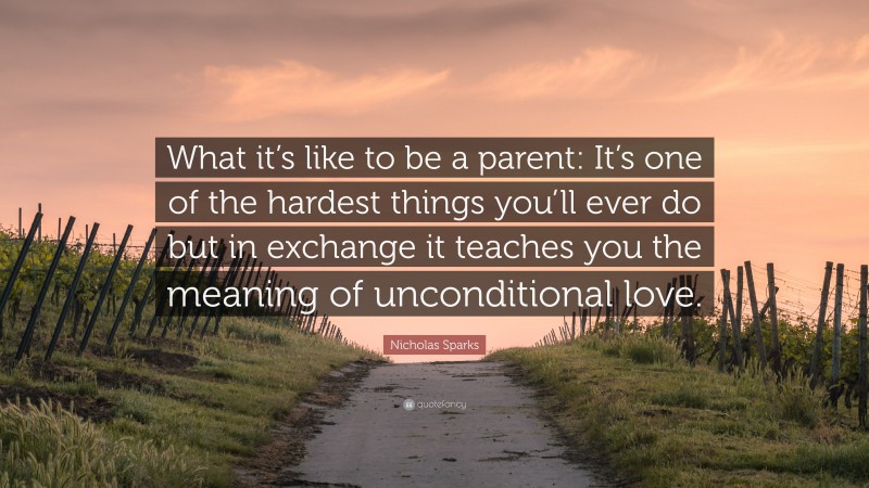 Nicholas Sparks Quote: “What it’s like to be a parent: It’s one of the hardest things you’ll ever do but in exchange it teaches you the meaning of unconditional love.”