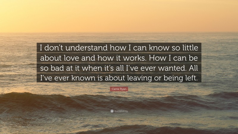 Carrie Ryan Quote: “I don’t understand how I can know so little about love and how it works. How I can be so bad at it when it’s all I’ve ever wanted. All I’ve ever known is about leaving or being left.”