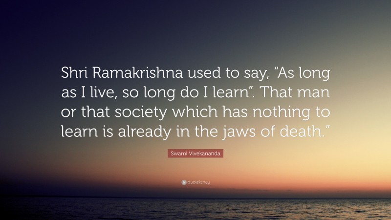 Swami Vivekananda Quote: “Shri Ramakrishna used to say, “As long as I live, so long do I learn”. That man or that society which has nothing to learn is already in the jaws of death.””