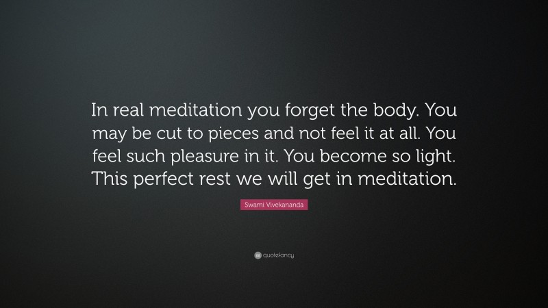 Swami Vivekananda Quote: “In real meditation you forget the body. You may be cut to pieces and not feel it at all. You feel such pleasure in it. You become so light. This perfect rest we will get in meditation.”