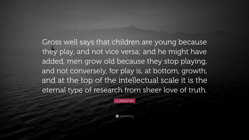 G. Stanley Hall Quote: “Gross well says that children are young because they play, and not vice versa; and he might have added, men grow old because they stop playing, and not conversely, for play is, at bottom, growth, and at the top of the intellectual scale it is the eternal type of research from sheer love of truth.”