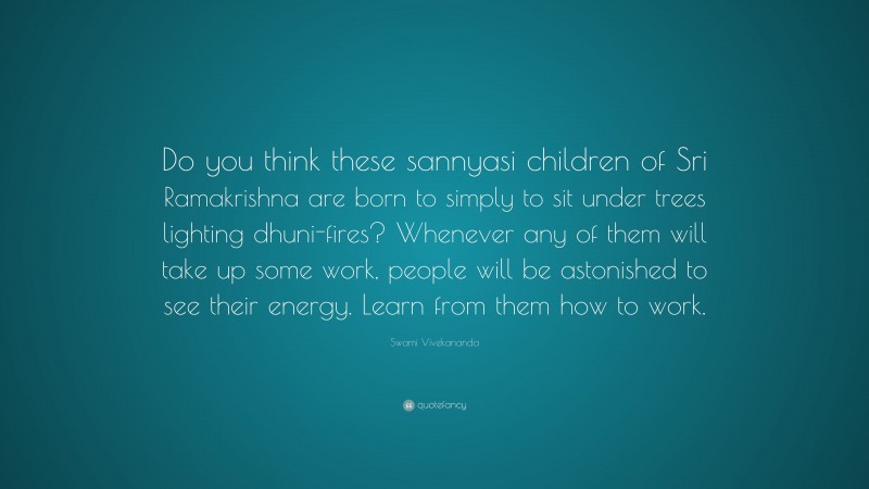 Swami Vivekananda Quote: “Do you think these sannyasi children of Sri Ramakrishna are born to simply to sit under trees lighting dhuni-fires? Whenever any of them will take up some work, people will be astonished to see their energy. Learn from them how to work.”