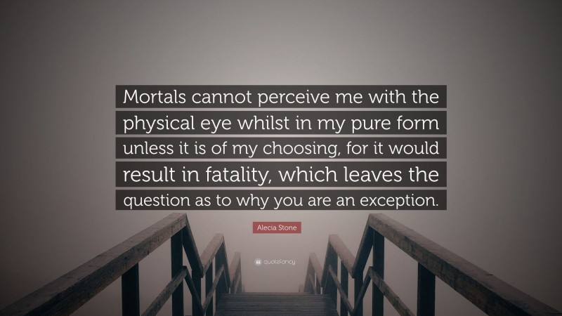 Alecia Stone Quote: “Mortals cannot perceive me with the physical eye whilst in my pure form unless it is of my choosing, for it would result in fatality, which leaves the question as to why you are an exception.”