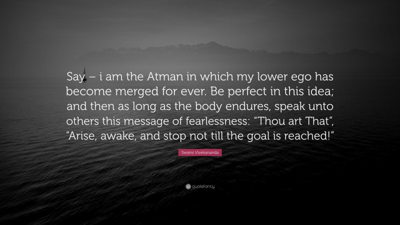 Swami Vivekananda Quote: “Say – i am the Atman in which my lower ego has become merged for ever. Be perfect in this idea; and then as long as the body endures, speak unto others this message of fearlessness: “Thou art That”, “Arise, awake, and stop not till the goal is reached!””