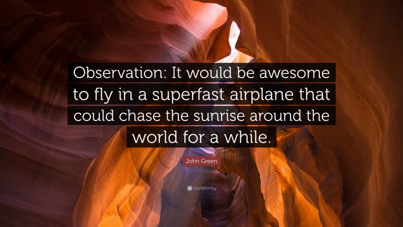 John Green Quote: “Observation: It would be awesome to fly in a superfast airplane that could chase the sunrise around the world for a while.”