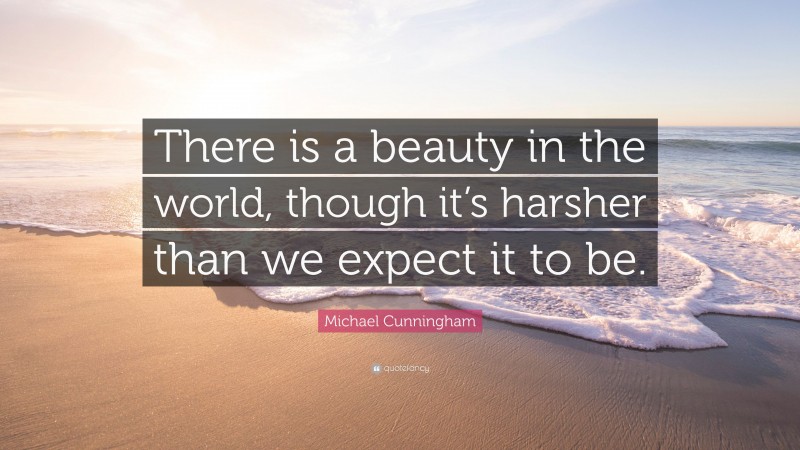 Michael Cunningham Quote: “There is a beauty in the world, though it’s harsher than we expect it to be.”