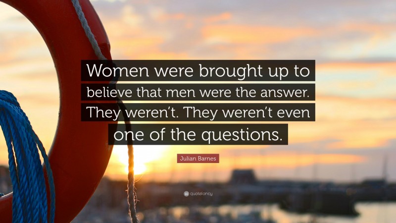 Julian Barnes Quote: “Women were brought up to believe that men were the answer. They weren’t. They weren’t even one of the questions.”