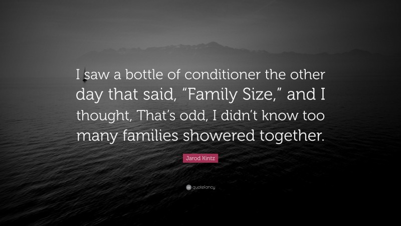 Jarod Kintz Quote: “I saw a bottle of conditioner the other day that said, “Family Size,” and I thought, That’s odd, I didn’t know too many families showered together.”