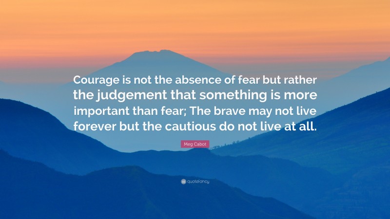 Meg Cabot Quote: “Courage is not the absence of fear but rather the judgement that something is more important than fear; The brave may not live forever but the cautious do not live at all.”