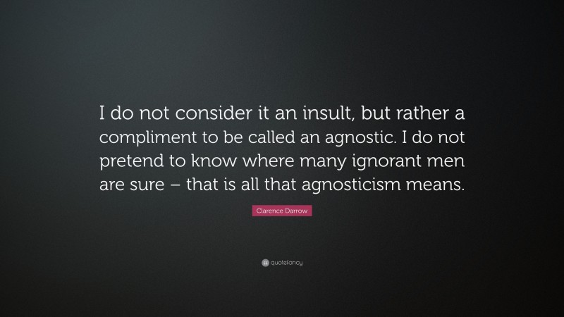 Clarence Darrow Quote: “I do not consider it an insult, but rather a compliment to be called an agnostic. I do not pretend to know where many ignorant men are sure – that is all that agnosticism means.”