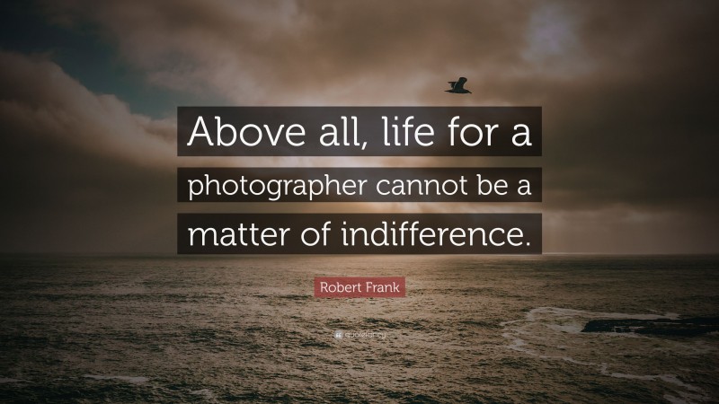 Robert Frank Quote: “Above all, life for a photographer cannot be a matter of indifference.”