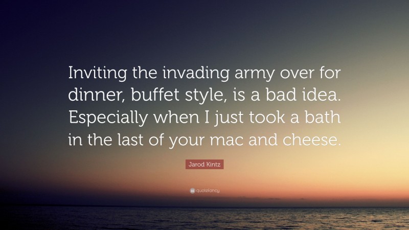 Jarod Kintz Quote: “Inviting the invading army over for dinner, buffet style, is a bad idea. Especially when I just took a bath in the last of your mac and cheese.”