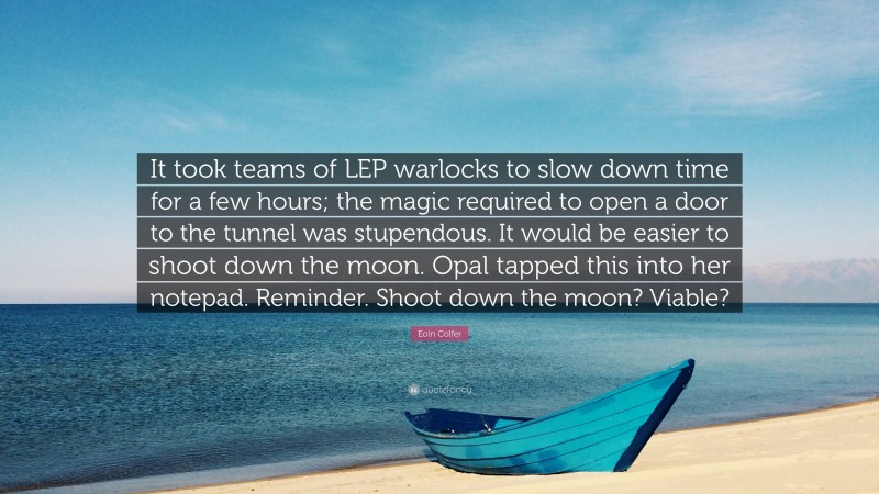 Eoin Colfer Quote: “It took teams of LEP warlocks to slow down time for a few hours; the magic required to open a door to the tunnel was stupendous. It would be easier to shoot down the moon. Opal tapped this into her notepad. Reminder. Shoot down the moon? Viable?”