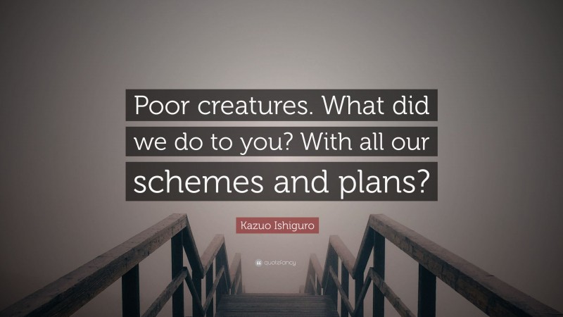 Kazuo Ishiguro Quote: “Poor creatures. What did we do to you? With all our schemes and plans?”