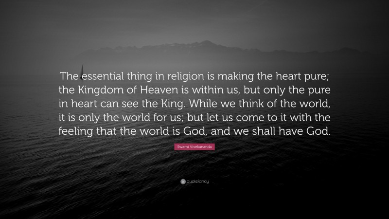 Swami Vivekananda Quote: “The essential thing in religion is making the heart pure; the Kingdom of Heaven is within us, but only the pure in heart can see the King. While we think of the world, it is only the world for us; but let us come to it with the feeling that the world is God, and we shall have God.”