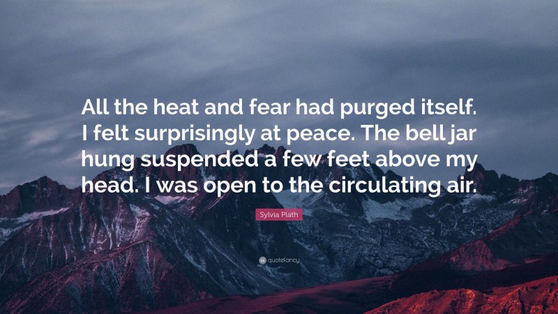 Sylvia Plath Quote: “All the heat and fear had purged itself. I felt surprisingly at peace. The bell jar hung suspended a few feet above my head. I was open to the circulating air.”