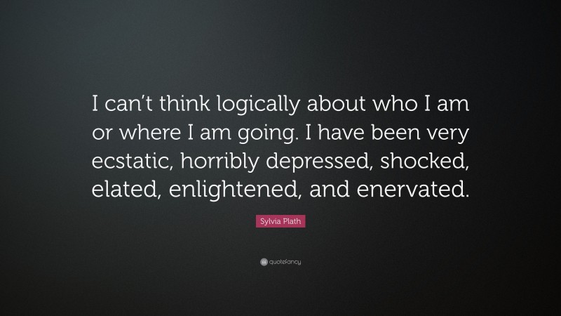 Sylvia Plath Quote: “I can’t think logically about who I am or where I am going. I have been very ecstatic, horribly depressed, shocked, elated, enlightened, and enervated.”