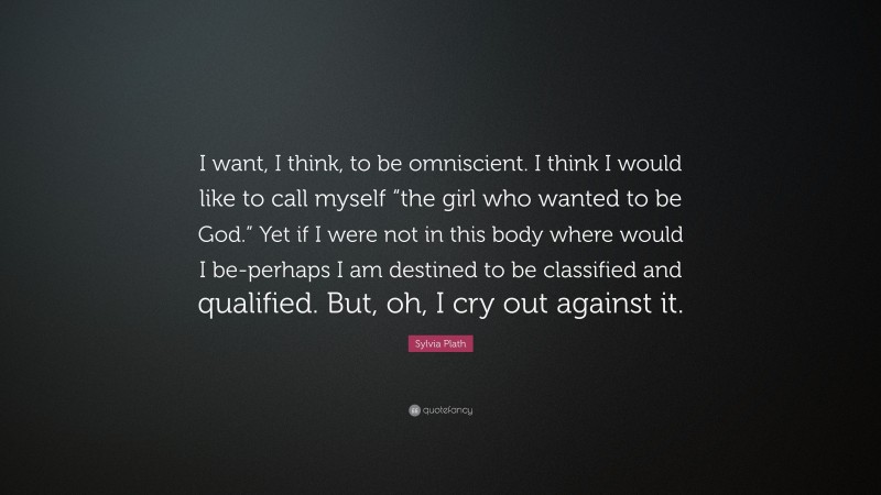 Sylvia Plath Quote: “I want, I think, to be omniscient. I think I would like to call myself “the girl who wanted to be God.” Yet if I were not in this body where would I be-perhaps I am destined to be classified and qualified. But, oh, I cry out against it.”