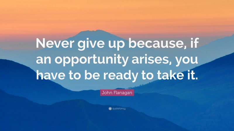 John Flanagan Quote: “Never give up because, if an opportunity arises, you have to be ready to take it.”