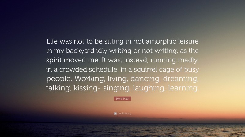 Sylvia Plath Quote: “Life was not to be sitting in hot amorphic leisure in my backyard idly writing or not writing, as the spirit moved me. It was, instead, running madly, in a crowded schedule, in a squirrel cage of busy people. Working, living, dancing, dreaming, talking, kissing- singing, laughing, learning.”