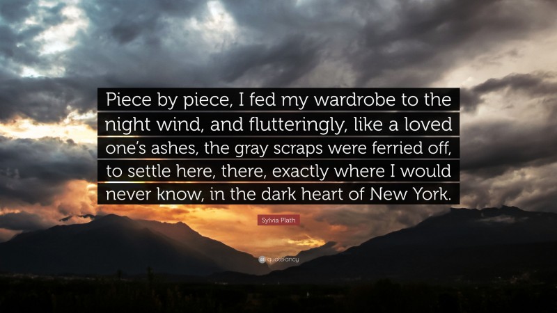 Sylvia Plath Quote: “Piece by piece, I fed my wardrobe to the night wind, and flutteringly, like a loved one’s ashes, the gray scraps were ferried off, to settle here, there, exactly where I would never know, in the dark heart of New York.”
