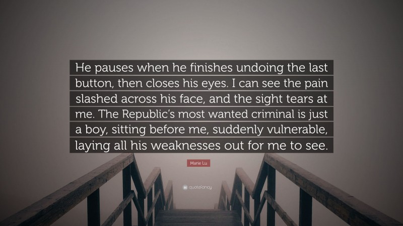 Marie Lu Quote: “He pauses when he finishes undoing the last button, then closes his eyes. I can see the pain slashed across his face, and the sight tears at me. The Republic’s most wanted criminal is just a boy, sitting before me, suddenly vulnerable, laying all his weaknesses out for me to see.”
