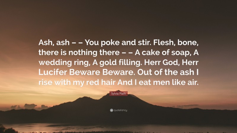 Sylvia Plath Quote: “Ash, ash – – You poke and stir. Flesh, bone, there is nothing there – – A cake of soap, A wedding ring, A gold filling. Herr God, Herr Lucifer Beware Beware. Out of the ash I rise with my red hair And I eat men like air.”