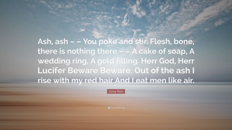 Sylvia Plath Quote: “Ash, ash – – You poke and stir. Flesh, bone, there is nothing there – – A cake of soap, A wedding ring, A gold filling. Herr God, Herr Lucifer Beware Beware. Out of the ash I rise with my red hair And I eat men like air.”