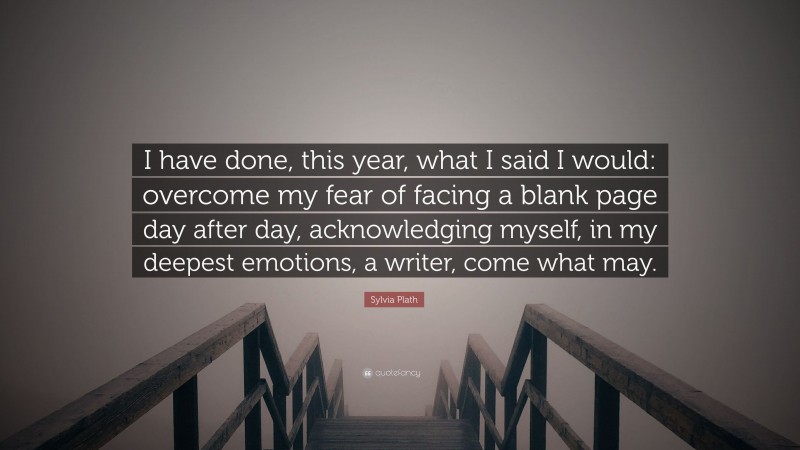 Sylvia Plath Quote: “I have done, this year, what I said I would: overcome my fear of facing a blank page day after day, acknowledging myself, in my deepest emotions, a writer, come what may.”