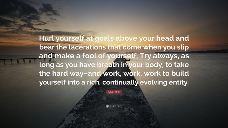 Sylvia Plath Quote: “Hurl yourself at goals above your head and bear the lacerations that come when you slip and make a fool of yourself. Try always, as long as you have breath in your body, to take the hard way–and work, work, work to build yourself into a rich, continually evolving entity.”