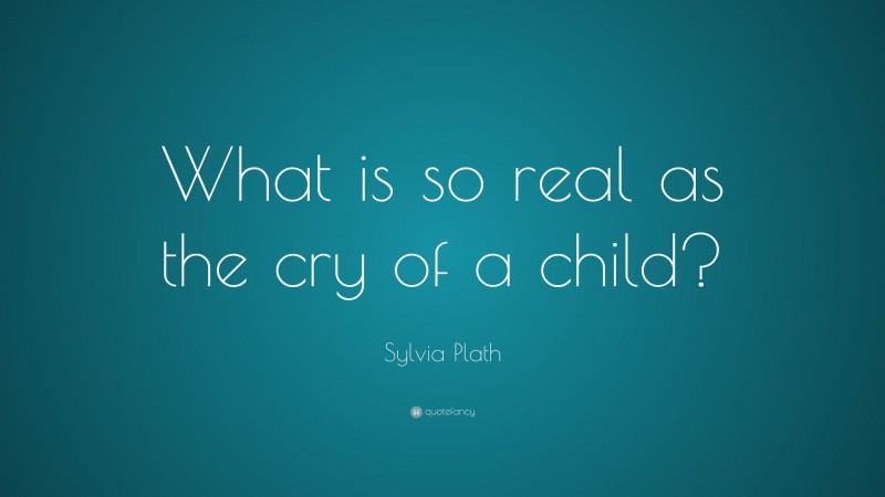 Sylvia Plath Quote: “What is so real as the cry of a child?”