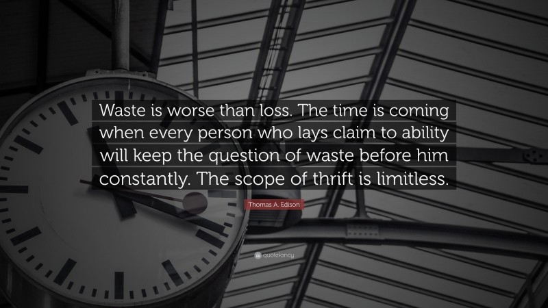 Thomas A. Edison Quote: “Waste is worse than loss. The time is coming when every person who lays claim to ability will keep the question of waste before him constantly. The scope of thrift is limitless.”