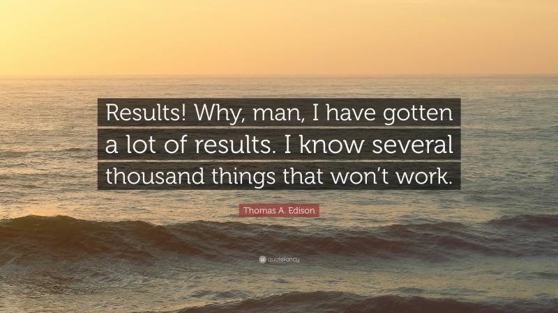 Thomas A. Edison Quote: “Results! Why, man, I have gotten a lot of results. I know several thousand things that won’t work.”