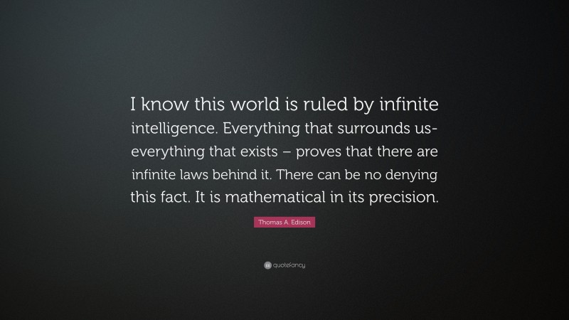 Thomas A. Edison Quote: “I know this world is ruled by infinite intelligence. Everything that surrounds us- everything that exists – proves that there are infinite laws behind it. There can be no denying this fact. It is mathematical in its precision.”