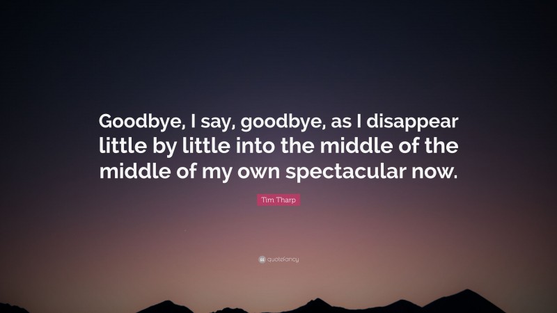 Tim Tharp Quote: “Goodbye, I say, goodbye, as I disappear little by little into the middle of the middle of my own spectacular now.”