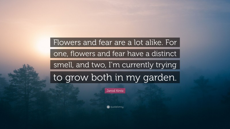 Jarod Kintz Quote: “Flowers and fear are a lot alike. For one, flowers and fear have a distinct smell, and two, I’m currently trying to grow both in my garden.”