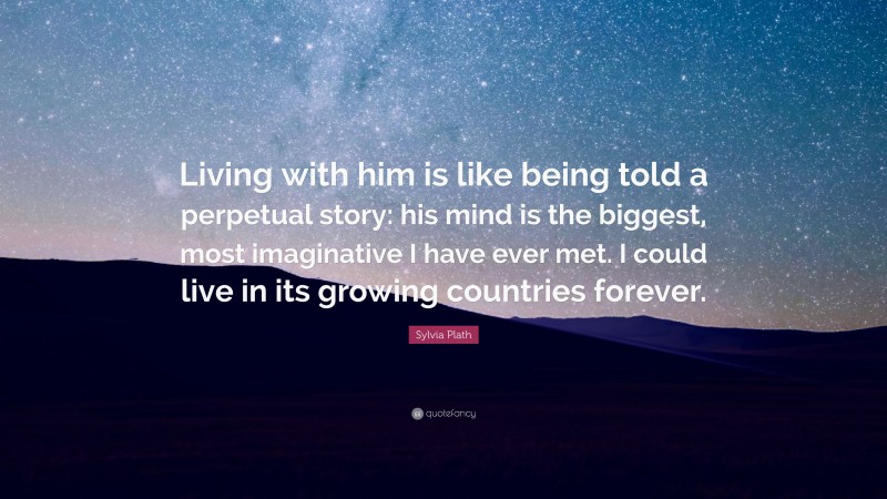 Sylvia Plath Quote: “Living with him is like being told a perpetual story: his mind is the biggest, most imaginative I have ever met. I could live in its growing countries forever.”