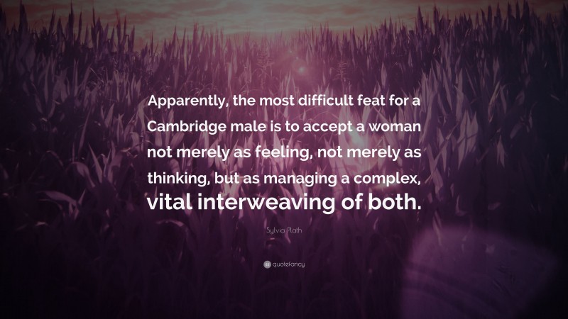 Sylvia Plath Quote: “Apparently, the most difficult feat for a Cambridge male is to accept a woman not merely as feeling, not merely as thinking, but as managing a complex, vital interweaving of both.”