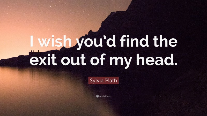 Sylvia Plath Quote: “I wish you’d find the exit out of my head.”