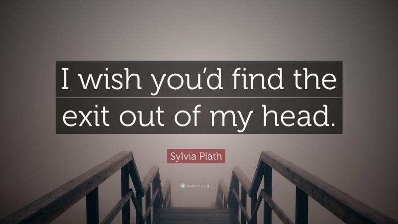 Sylvia Plath Quote: “I wish you’d find the exit out of my head.”