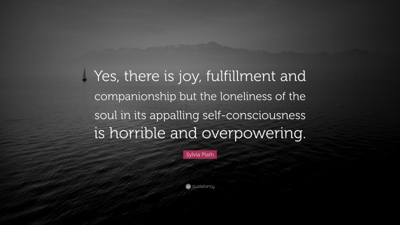 Sylvia Plath Quote: “Yes, there is joy, fulfillment and companionship but the loneliness of the soul in its appalling self-consciousness is horrible and overpowering.”