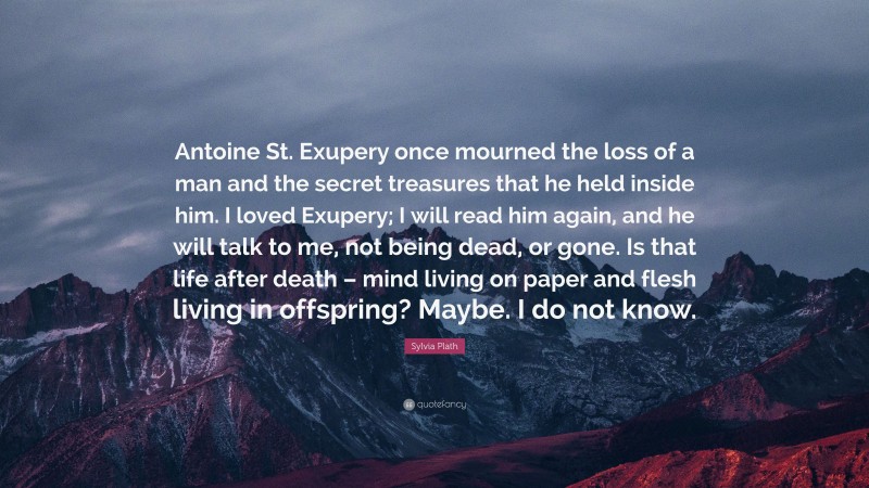 Sylvia Plath Quote: “Antoine St. Exupery once mourned the loss of a man and the secret treasures that he held inside him. I loved Exupery; I will read him again, and he will talk to me, not being dead, or gone. Is that life after death – mind living on paper and flesh living in offspring? Maybe. I do not know.”