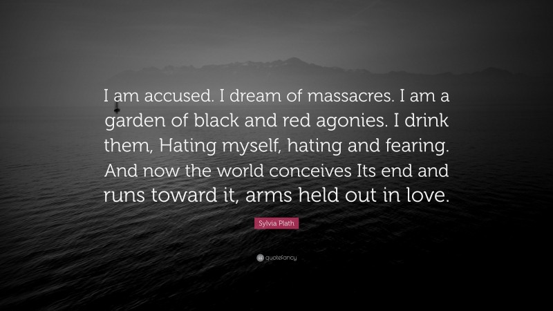 Sylvia Plath Quote: “I am accused. I dream of massacres. I am a garden of black and red agonies. I drink them, Hating myself, hating and fearing. And now the world conceives Its end and runs toward it, arms held out in love.”