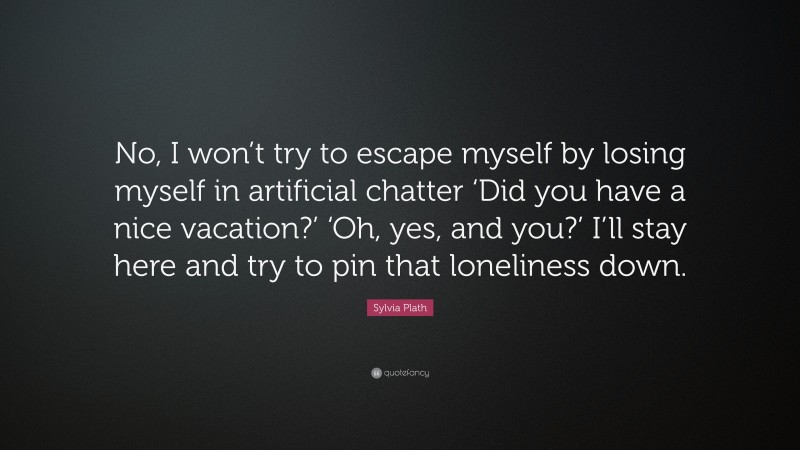 Sylvia Plath Quote: “No, I won’t try to escape myself by losing myself in artificial chatter ‘Did you have a nice vacation?’ ‘Oh, yes, and you?’ I’ll stay here and try to pin that loneliness down.”