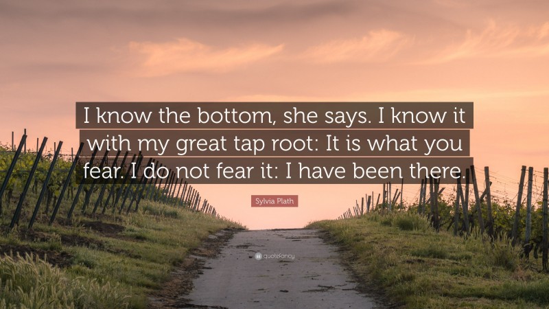 Sylvia Plath Quote: “I know the bottom, she says. I know it with my great tap root: It is what you fear. I do not fear it: I have been there.”