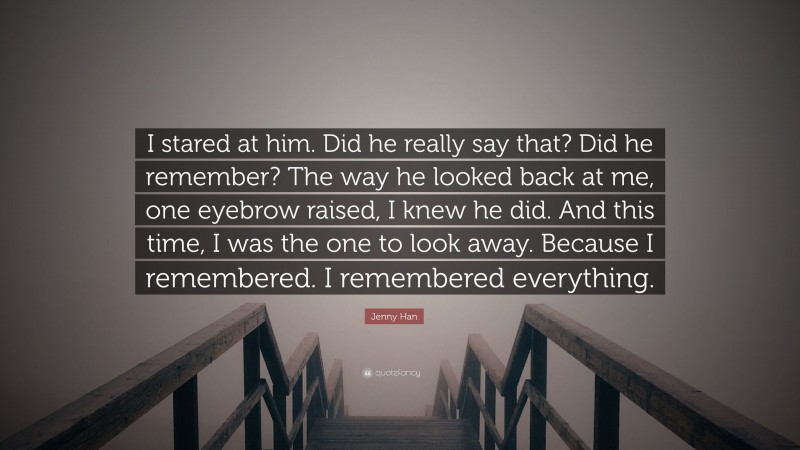 Jenny Han Quote: “I stared at him. Did he really say that? Did he remember? The way he looked back at me, one eyebrow raised, I knew he did. And this time, I was the one to look away. Because I remembered. I remembered everything.”
