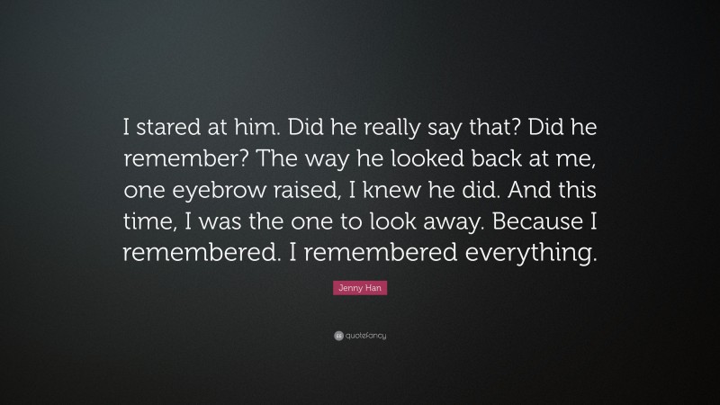 Jenny Han Quote: “I stared at him. Did he really say that? Did he remember? The way he looked back at me, one eyebrow raised, I knew he did. And this time, I was the one to look away. Because I remembered. I remembered everything.”