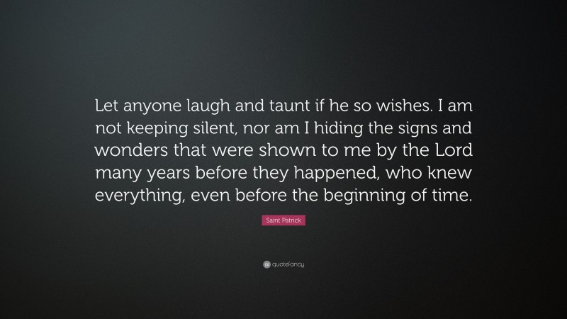 Saint Patrick Quote: “Let anyone laugh and taunt if he so wishes. I am not keeping silent, nor am I hiding the signs and wonders that were shown to me by the Lord many years before they happened, who knew everything, even before the beginning of time.”