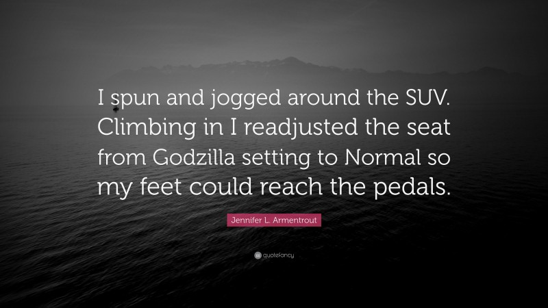 Jennifer L. Armentrout Quote: “I spun and jogged around the SUV. Climbing in I readjusted the seat from Godzilla setting to Normal so my feet could reach the pedals.”