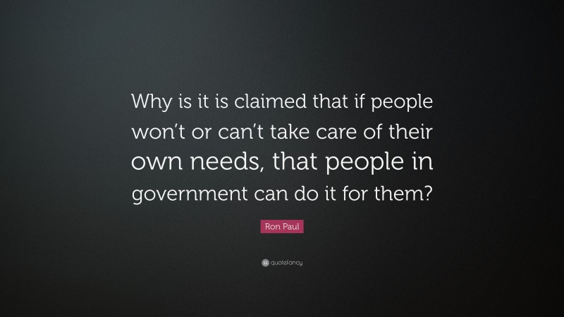 Ron Paul Quote: “Why is it is claimed that if people won’t or can’t take care of their own needs, that people in government can do it for them?”